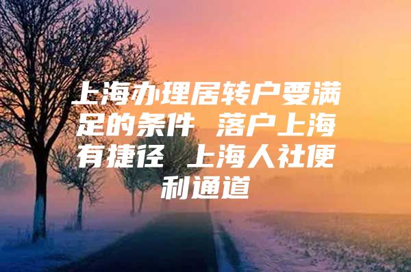 上海辦理居轉(zhuǎn)戶要滿足的條件 落戶上海有捷徑 上海人社便利通道