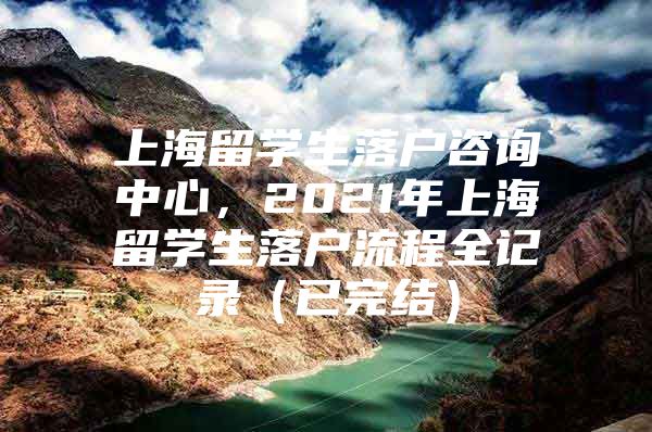 上海留學(xué)生落戶咨詢中心，2021年上海留學(xué)生落戶流程全記錄（已完結(jié)）