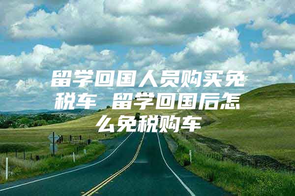 留學回國人員購買免稅車 留學回國后怎么免稅購車