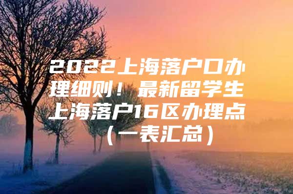 2022上海落戶口辦理細(xì)則！最新留學(xué)生上海落戶16區(qū)辦理點（一表匯總）