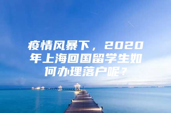 疫情風(fēng)暴下，2020年上?；貒魧W(xué)生如何辦理落戶呢？