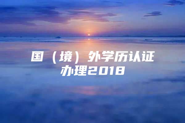 國（境）外學(xué)歷認(rèn)證辦理2018