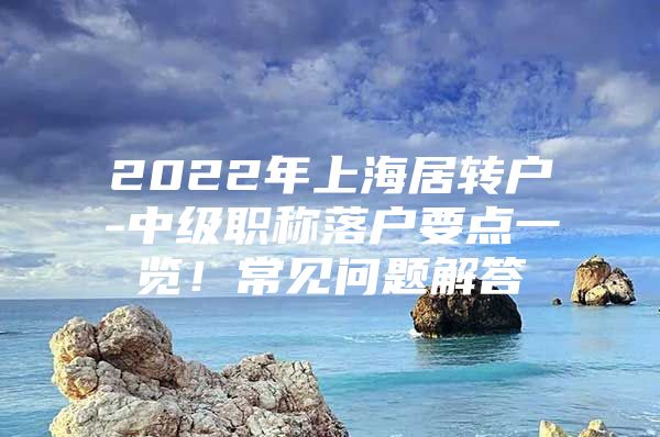 2022年上海居轉戶-中級職稱落戶要點一覽！常見問題解答