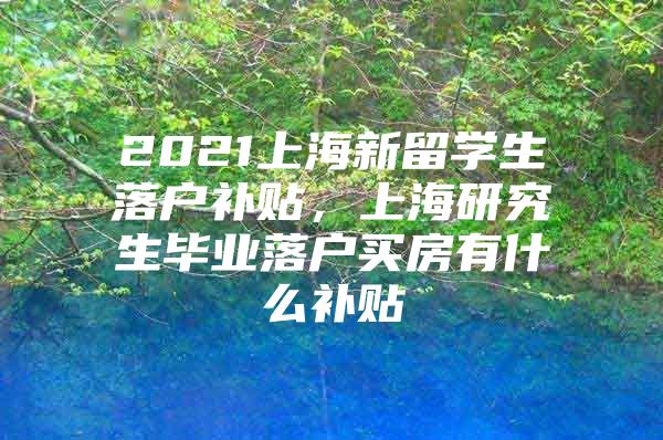 2021上海新留學(xué)生落戶補(bǔ)貼，上海研究生畢業(yè)落戶買房有什么補(bǔ)貼