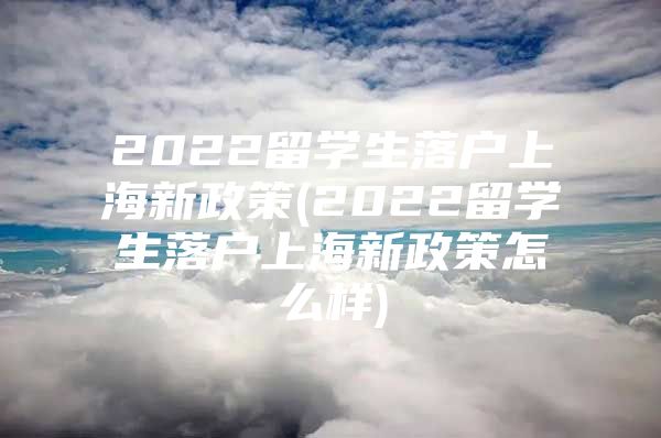 2022留學(xué)生落戶上海新政策(2022留學(xué)生落戶上海新政策怎么樣)