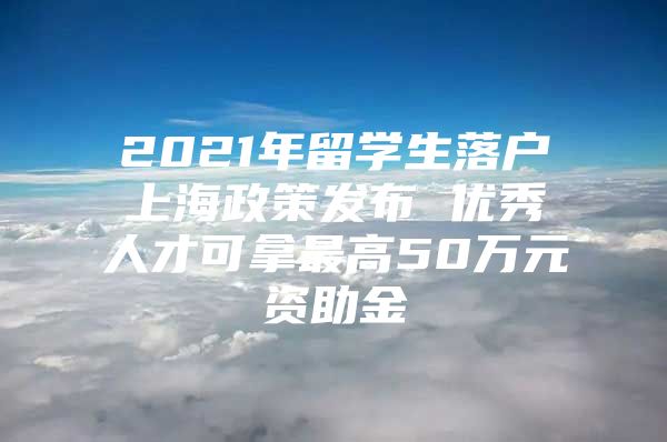 2021年留學生落戶上海政策發(fā)布 優(yōu)秀人才可拿最高50萬元資助金