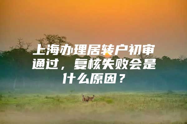 上海辦理居轉(zhuǎn)戶初審通過，復核失敗會是什么原因？