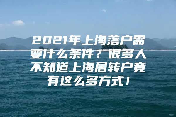 2021年上海落戶需要什么條件？很多人不知道上海居轉(zhuǎn)戶竟有這么多方式！