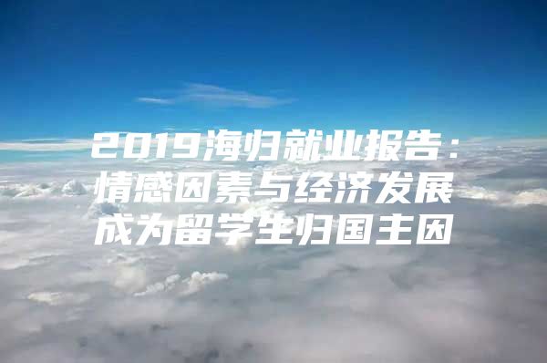 2019海歸就業(yè)報告：情感因素與經(jīng)濟發(fā)展成為留學生歸國主因