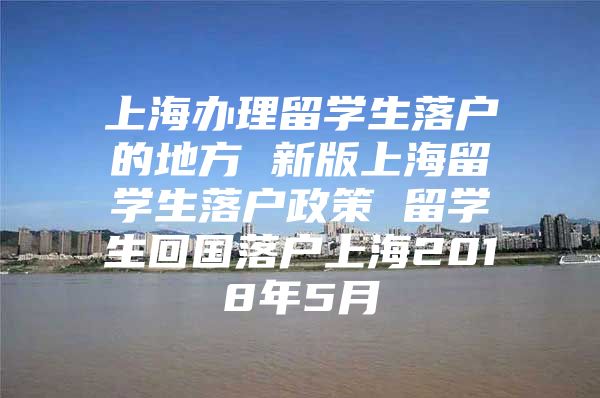 上海辦理留學(xué)生落戶的地方 新版上海留學(xué)生落戶政策 留學(xué)生回國(guó)落戶上海2018年5月