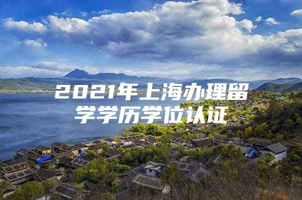 2021年上海辦理留學(xué)學(xué)歷學(xué)位認證