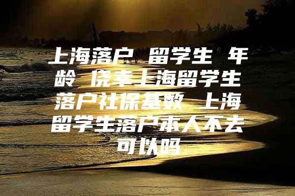 上海落戶 留學生 年齡 僥幸上海留學生落戶社?；鶖?shù) 上海留學生落戶本人不去可以嗎