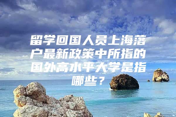 留學(xué)回國人員上海落戶最新政策中所指的國外高水平大學(xué)是指哪些？