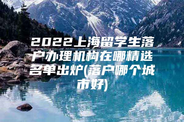 2022上海留學(xué)生落戶辦理機構(gòu)在哪精選名單出爐(落戶哪個城市好)