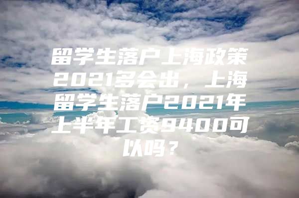 留學(xué)生落戶上海政策2021多會出，上海留學(xué)生落戶2021年上半年工資9400可以嗎？