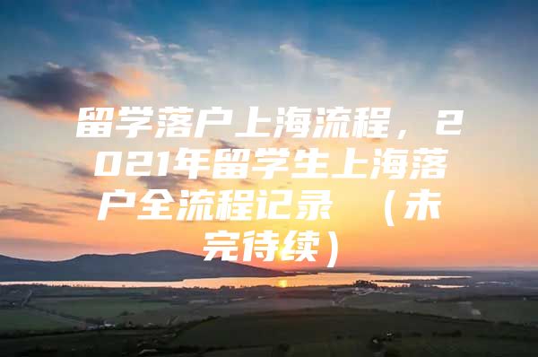 留學(xué)落戶上海流程，2021年留學(xué)生上海落戶全流程記錄 （未完待續(xù)）