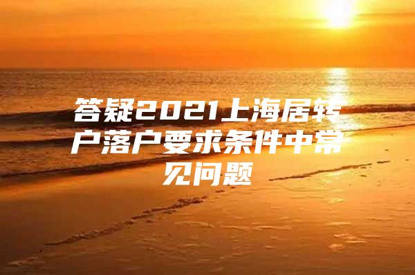 答疑2021上海居轉戶落戶要求條件中常見問題