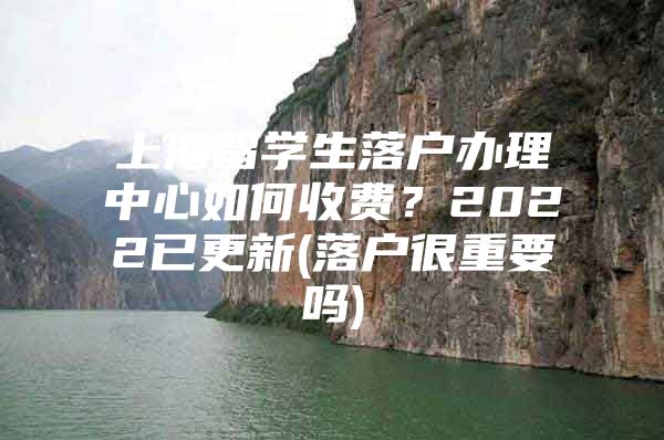 上海留學(xué)生落戶辦理中心如何收費(fèi)？2022已更新(落戶很重要嗎)