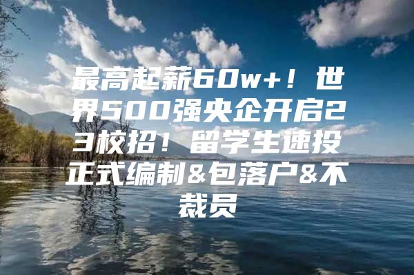 最高起薪60w+！世界500強(qiáng)央企開(kāi)啟23校招！留學(xué)生速投正式編制&包落戶(hù)&不裁員