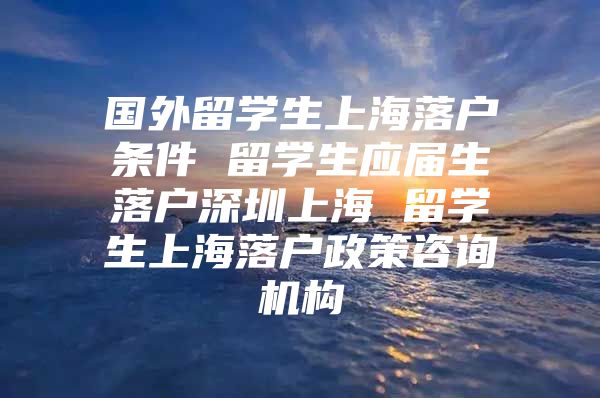 國(guó)外留學(xué)生上海落戶條件 留學(xué)生應(yīng)屆生落戶深圳上海 留學(xué)生上海落戶政策咨詢機(jī)構(gòu)