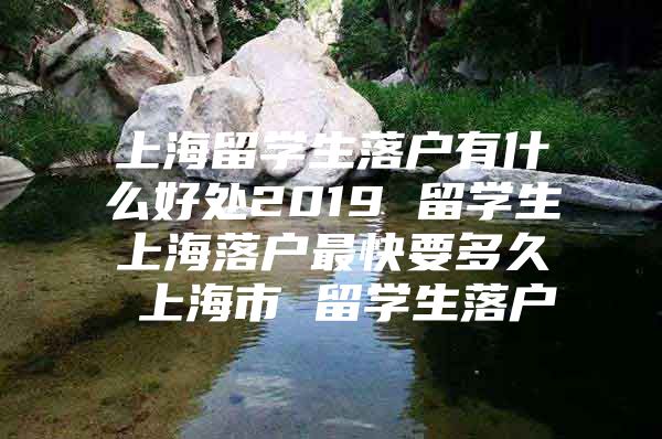 上海留學(xué)生落戶有什么好處2019 留學(xué)生上海落戶最快要多久 上海市 留學(xué)生落戶