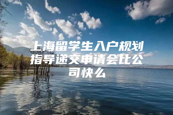 上海留學(xué)生入戶規(guī)劃指導(dǎo)遞交申請會比公司快么