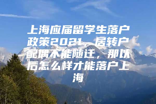 上海應(yīng)屆留學(xué)生落戶政策2021，居轉(zhuǎn)戶配偶不能隨遷，那以后怎么樣才能落戶上海