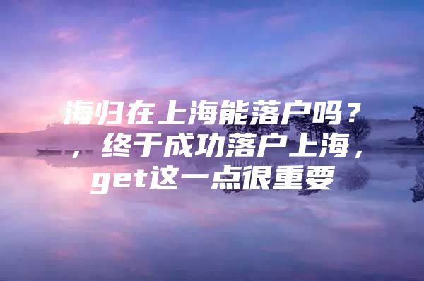 海歸在上海能落戶(hù)嗎？，終于成功落戶(hù)上海，get這一點(diǎn)很重要