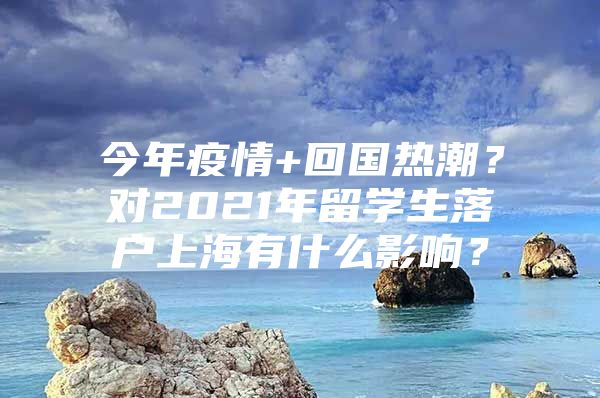 今年疫情+回國熱潮？對2021年留學(xué)生落戶上海有什么影響？