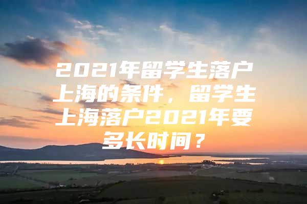 2021年留學生落戶上海的條件，留學生上海落戶2021年要多長時間？