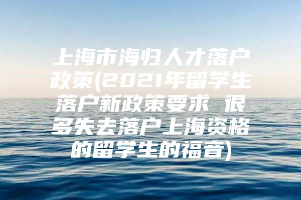 上海市海歸人才落戶政策(2021年留學(xué)生落戶新政策要求 很多失去落戶上海資格的留學(xué)生的福音)