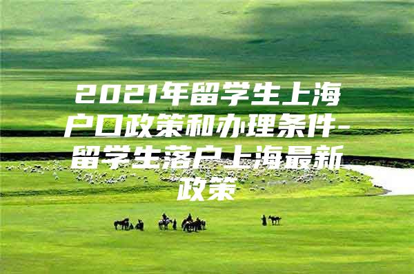 2021年留學(xué)生上海戶口政策和辦理?xiàng)l件-留學(xué)生落戶上海最新政策