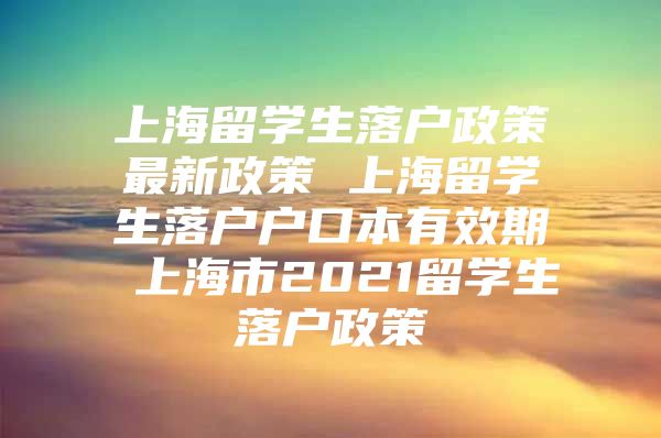 上海留學(xué)生落戶政策最新政策 上海留學(xué)生落戶戶口本有效期 上海市2021留學(xué)生落戶政策