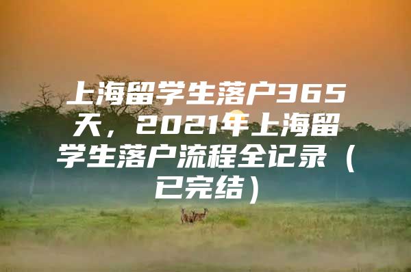 上海留學(xué)生落戶365天，2021年上海留學(xué)生落戶流程全記錄（已完結(jié)）