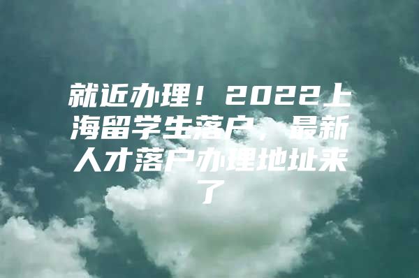 就近辦理！2022上海留學(xué)生落戶，最新人才落戶辦理地址來(lái)了