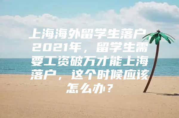 上海海外留學生落戶，2021年，留學生需要工資破萬才能上海落戶，這個時候應該怎么辦？