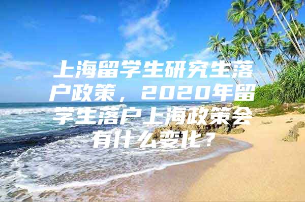 上海留學(xué)生研究生落戶政策，2020年留學(xué)生落戶上海政策會(huì)有什么變化？