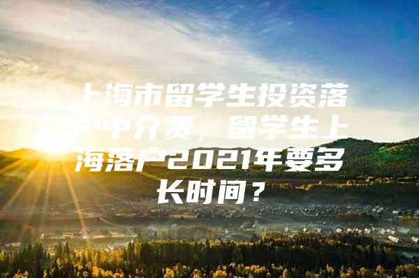 上海市留學(xué)生投資落戶中介費(fèi)，留學(xué)生上海落戶2021年要多長時(shí)間？