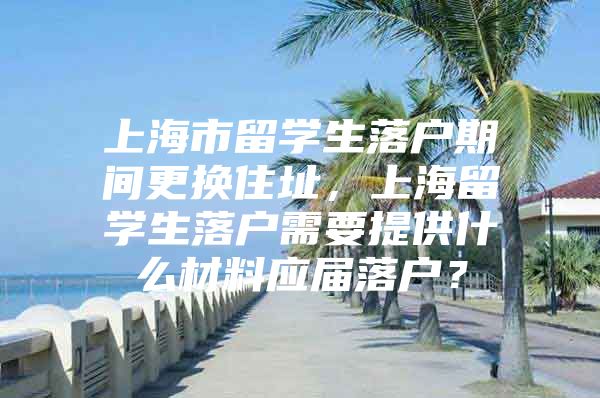 上海市留學生落戶期間更換住址，上海留學生落戶需要提供什么材料應屆落戶？