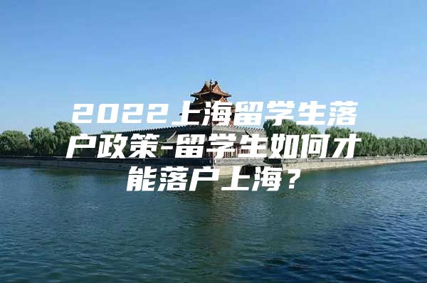 2022上海留學(xué)生落戶政策-留學(xué)生如何才能落戶上海？