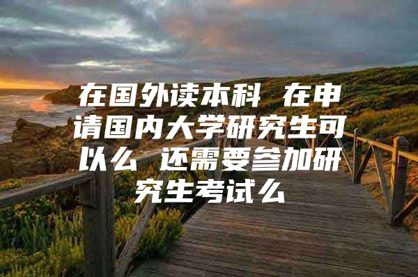 在國(guó)外讀本科 在申請(qǐng)國(guó)內(nèi)大學(xué)研究生可以么 還需要參加研究生考試么