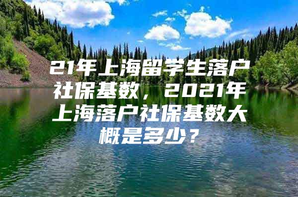 21年上海留學(xué)生落戶社?；鶖?shù)，2021年上海落戶社?；鶖?shù)大概是多少？