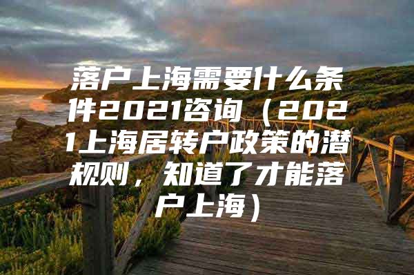 落戶(hù)上海需要什么條件2021咨詢(xún)（2021上海居轉(zhuǎn)戶(hù)政策的潛規(guī)則，知道了才能落戶(hù)上海）