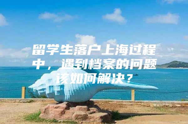 留學(xué)生落戶上海過(guò)程中，遇到檔案的問(wèn)題該如何解決？