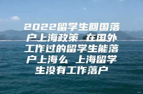 2022留學(xué)生回國(guó)落戶上海政策 在國(guó)外工作過(guò)的留學(xué)生能落戶上海么 上海留學(xué)生沒(méi)有工作落戶