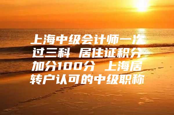 上海中級會計師一次過三科 居住證積分加分100分 上海居轉(zhuǎn)戶認可的中級職稱