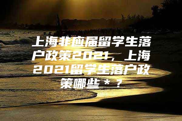 上海非應(yīng)屆留學(xué)生落戶政策2021，上海2021留學(xué)生落戶政策哪些＊？