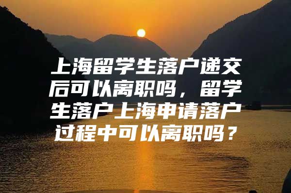 上海留學生落戶遞交后可以離職嗎，留學生落戶上海申請落戶過程中可以離職嗎？