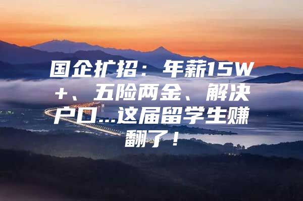 國企擴(kuò)招：年薪15W+、五險兩金、解決戶口...這屆留學(xué)生賺翻了！