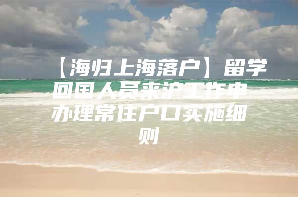 【海歸上海落戶】留學回國人員來滬工作申辦理常住戶口實施細則